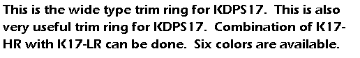 eLXg {bNX: This is the wide type trim ring for KDPS17.  This is also very useful trim ring for KDPS17.  Combination of K17-HR with K17-LR can be done.  Six colors are available.